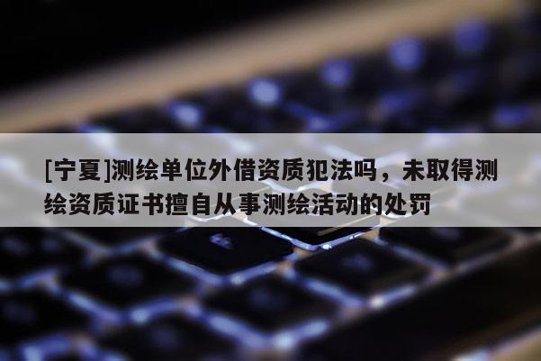 [寧夏]測(cè)繪單位外借資質(zhì)犯法嗎，未取得測(cè)繪資質(zhì)證書(shū)擅自從事測(cè)繪活動(dòng)的處罰