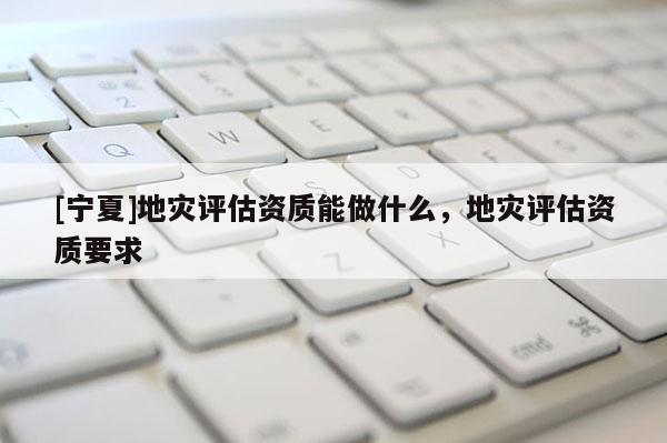 [寧夏]地災評估資質能做什么，地災評估資質要求