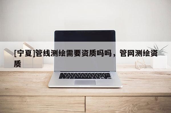 [寧夏]管線測繪需要資質(zhì)嗎嗎，管網(wǎng)測繪資質(zhì)
