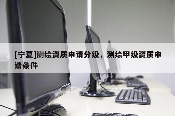 [寧夏]測(cè)繪資質(zhì)申請(qǐng)分級(jí)，測(cè)繪甲級(jí)資質(zhì)申請(qǐng)條件