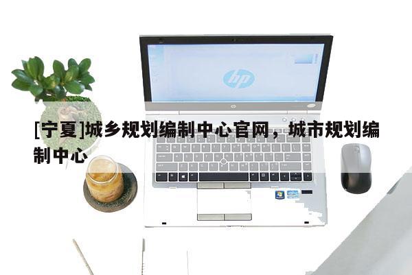 [寧夏]城鄉(xiāng)規(guī)劃編制中心官網(wǎng)，城市規(guī)劃編制中心