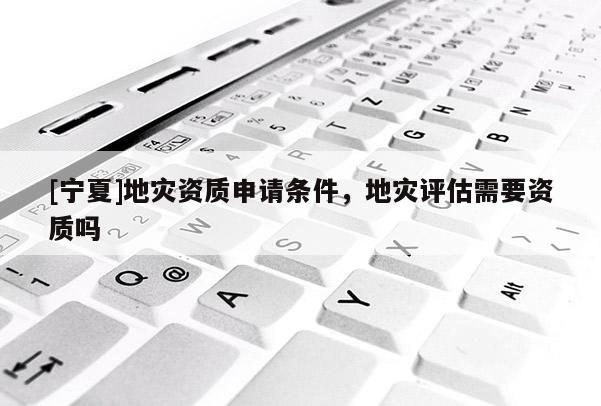 [寧夏]地災(zāi)資質(zhì)申請條件，地災(zāi)評估需要資質(zhì)嗎