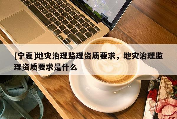 [寧夏]地災(zāi)治理監(jiān)理資質(zhì)要求，地災(zāi)治理監(jiān)理資質(zhì)要求是什么