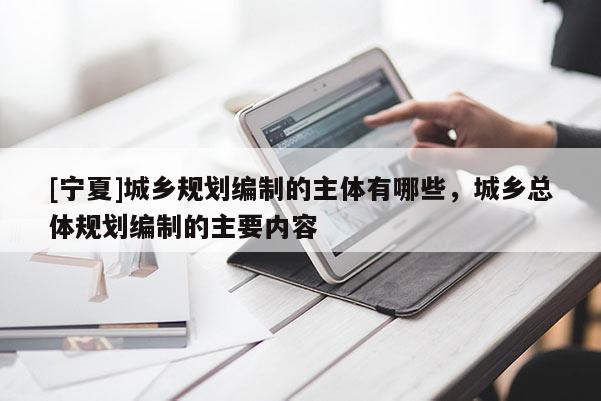 [寧夏]城鄉(xiāng)規(guī)劃編制的主體有哪些，城鄉(xiāng)總體規(guī)劃編制的主要內(nèi)容