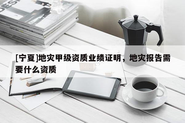 [寧夏]地災(zāi)甲級資質(zhì)業(yè)績證明，地災(zāi)報告需要什么資質(zhì)