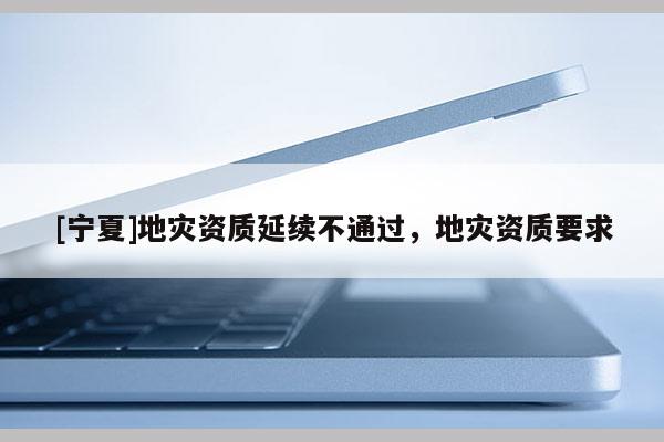 [寧夏]地災(zāi)資質(zhì)延續(xù)不通過(guò)，地災(zāi)資質(zhì)要求