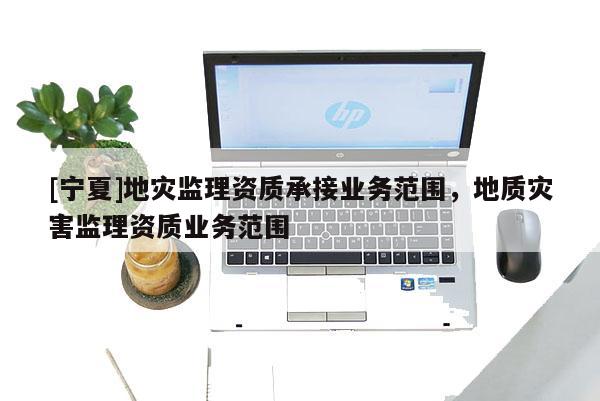 [寧夏]地災(zāi)監(jiān)理資質(zhì)承接業(yè)務(wù)范圍，地質(zhì)災(zāi)害監(jiān)理資質(zhì)業(yè)務(wù)范圍