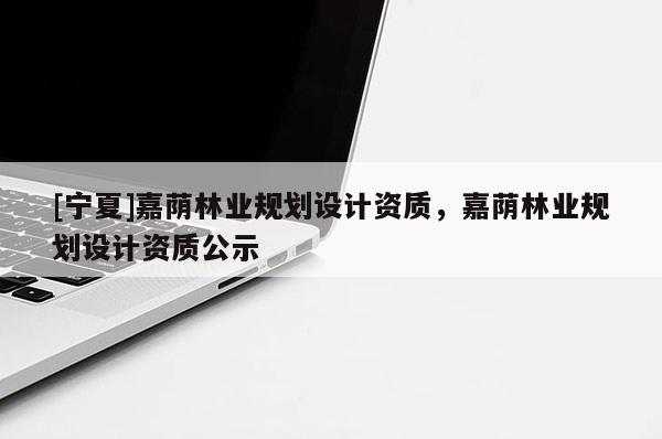 [寧夏]嘉蔭林業(yè)規(guī)劃設(shè)計資質(zhì)，嘉蔭林業(yè)規(guī)劃設(shè)計資質(zhì)公示