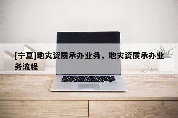 [寧夏]地災(zāi)資質(zhì)承辦業(yè)務(wù)，地災(zāi)資質(zhì)承辦業(yè)務(wù)流程