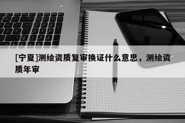[寧夏]測繪資質(zhì)復(fù)審換證什么意思，測繪資質(zhì)年審