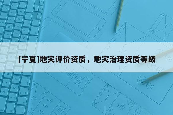 [寧夏]地災(zāi)評(píng)價(jià)資質(zhì)，地災(zāi)治理資質(zhì)等級(jí)