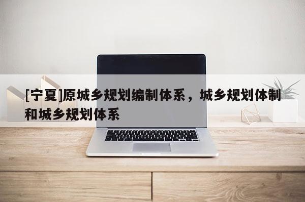 [寧夏]原城鄉(xiāng)規(guī)劃編制體系，城鄉(xiāng)規(guī)劃體制和城鄉(xiāng)規(guī)劃體系