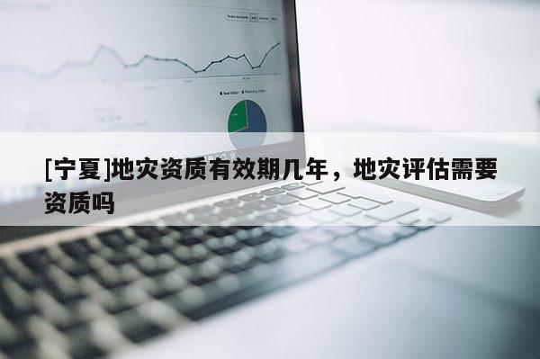 [寧夏]地災(zāi)資質(zhì)有效期幾年，地災(zāi)評(píng)估需要資質(zhì)嗎