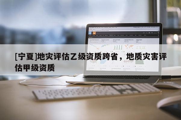 [寧夏]地災評估乙級資質跨省，地質災害評估甲級資質
