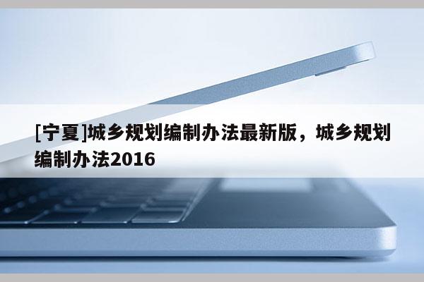 [寧夏]城鄉(xiāng)規(guī)劃編制辦法最新版，城鄉(xiāng)規(guī)劃編制辦法2016