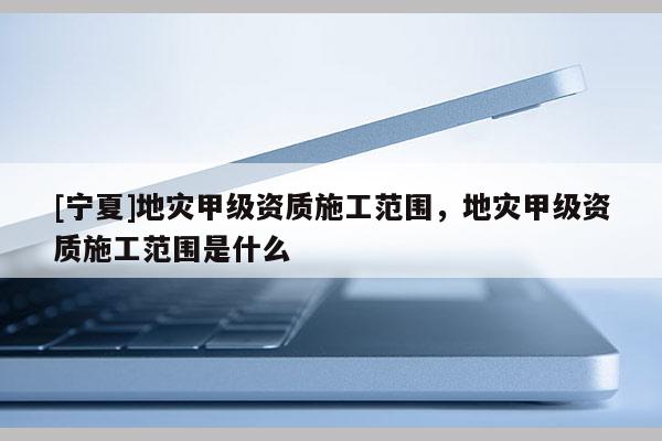 [寧夏]地災(zāi)甲級資質(zhì)施工范圍，地災(zāi)甲級資質(zhì)施工范圍是什么