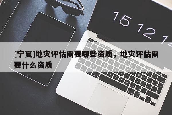 [寧夏]地災(zāi)評估需要哪些資質(zhì)，地災(zāi)評估需要什么資質(zhì)