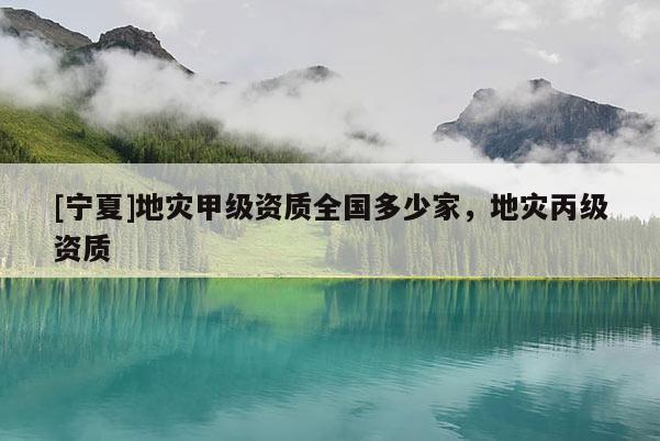 [寧夏]地災(zāi)甲級資質(zhì)全國多少家，地災(zāi)丙級資質(zhì)
