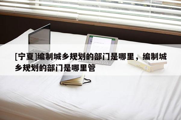 [寧夏]編制城鄉(xiāng)規(guī)劃的部門是哪里，編制城鄉(xiāng)規(guī)劃的部門是哪里管