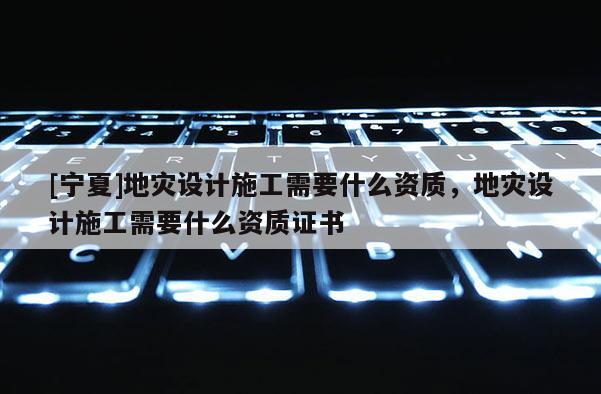 [寧夏]地災(zāi)設(shè)計(jì)施工需要什么資質(zhì)，地災(zāi)設(shè)計(jì)施工需要什么資質(zhì)證書