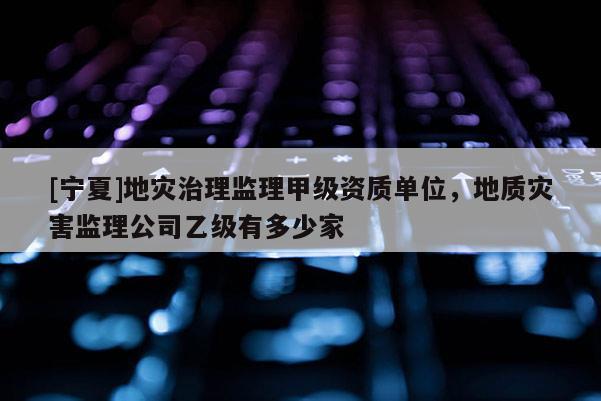 [寧夏]地災(zāi)治理監(jiān)理甲級資質(zhì)單位，地質(zhì)災(zāi)害監(jiān)理公司乙級有多少家
