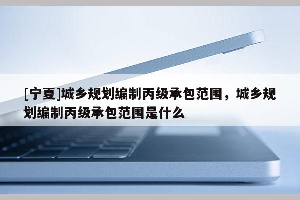 [寧夏]城鄉(xiāng)規(guī)劃編制丙級(jí)承包范圍，城鄉(xiāng)規(guī)劃編制丙級(jí)承包范圍是什么