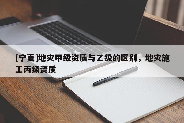 [寧夏]地災(zāi)甲級(jí)資質(zhì)與乙級(jí)的區(qū)別，地災(zāi)施工丙級(jí)資質(zhì)