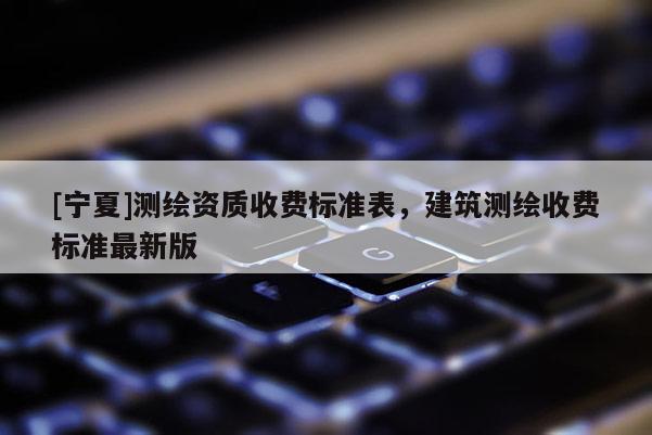 [寧夏]測繪資質(zhì)收費(fèi)標(biāo)準(zhǔn)表，建筑測繪收費(fèi)標(biāo)準(zhǔn)最新版