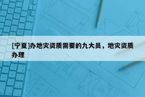 [寧夏]辦地災(zāi)資質(zhì)需要的九大員，地災(zāi)資質(zhì)辦理