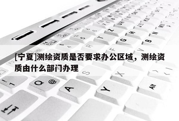 [寧夏]測繪資質(zhì)是否要求辦公區(qū)域，測繪資質(zhì)由什么部門辦理