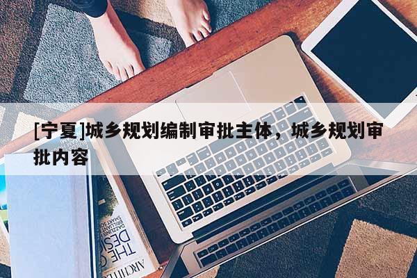 [寧夏]城鄉(xiāng)規(guī)劃編制審批主體，城鄉(xiāng)規(guī)劃審批內(nèi)容