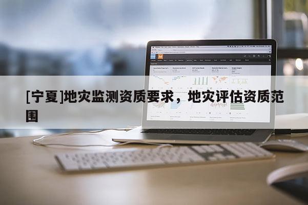 [寧夏]地災(zāi)監(jiān)測資質(zhì)要求，地災(zāi)評估資質(zhì)范圍