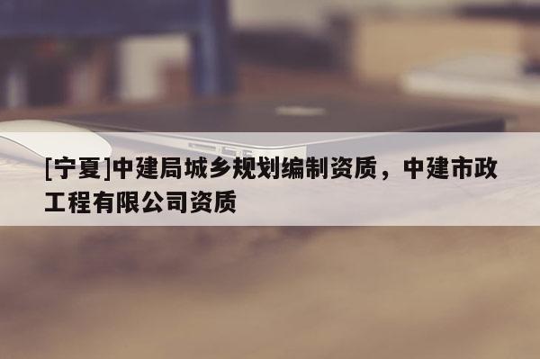 [寧夏]中建局城鄉(xiāng)規(guī)劃編制資質(zhì)，中建市政工程有限公司資質(zhì)