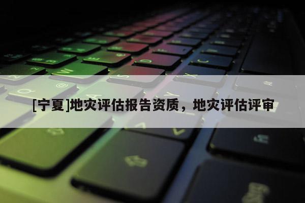 [寧夏]地災(zāi)評(píng)估報(bào)告資質(zhì)，地災(zāi)評(píng)估評(píng)審