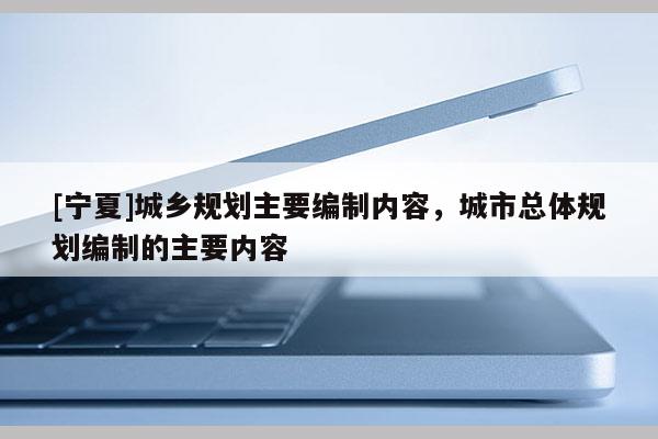 [寧夏]城鄉(xiāng)規(guī)劃主要編制內(nèi)容，城市總體規(guī)劃編制的主要內(nèi)容