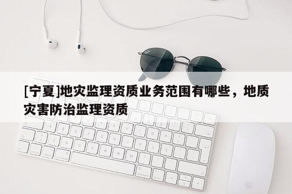 [寧夏]地災(zāi)監(jiān)理資質(zhì)業(yè)務(wù)范圍有哪些，地質(zhì)災(zāi)害防治監(jiān)理資質(zhì)