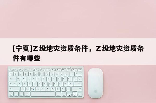 [寧夏]乙級地災(zāi)資質(zhì)條件，乙級地災(zāi)資質(zhì)條件有哪些