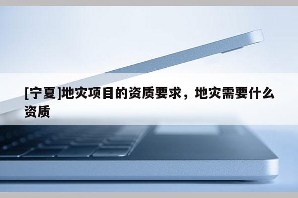 [寧夏]地災(zāi)項(xiàng)目的資質(zhì)要求，地災(zāi)需要什么資質(zhì)
