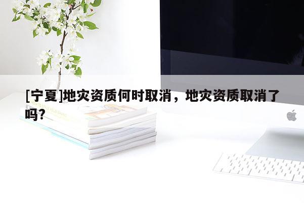 [寧夏]地災(zāi)資質(zhì)何時(shí)取消，地災(zāi)資質(zhì)取消了嗎?