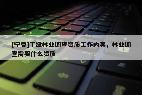 [寧夏]丁級林業(yè)調(diào)查資質(zhì)工作內(nèi)容，林業(yè)調(diào)查需要什么資質(zhì)