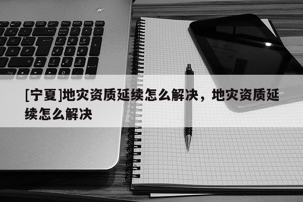 [寧夏]地災(zāi)資質(zhì)延續(xù)怎么解決，地災(zāi)資質(zhì)延續(xù)怎么解決