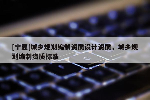 [寧夏]城鄉(xiāng)規(guī)劃編制資質(zhì)設(shè)計資質(zhì)，城鄉(xiāng)規(guī)劃編制資質(zhì)標準