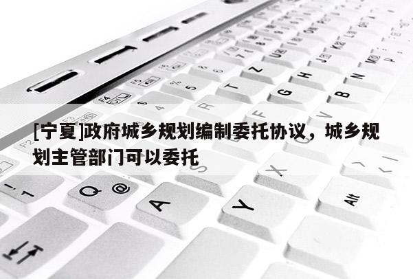 [寧夏]政府城鄉(xiāng)規(guī)劃編制委托協(xié)議，城鄉(xiāng)規(guī)劃主管部門可以委托