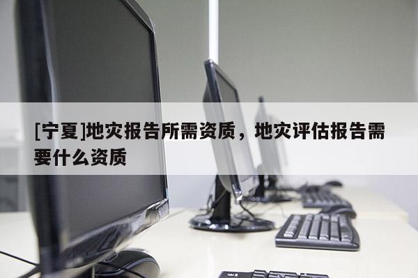 [寧夏]地災(zāi)報(bào)告所需資質(zhì)，地災(zāi)評估報(bào)告需要什么資質(zhì)