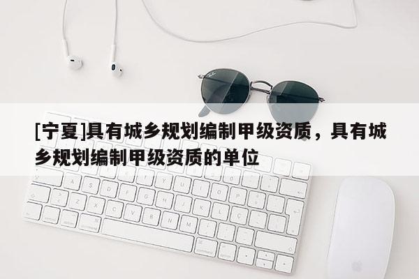[寧夏]具有城鄉(xiāng)規(guī)劃編制甲級(jí)資質(zhì)，具有城鄉(xiāng)規(guī)劃編制甲級(jí)資質(zhì)的單位