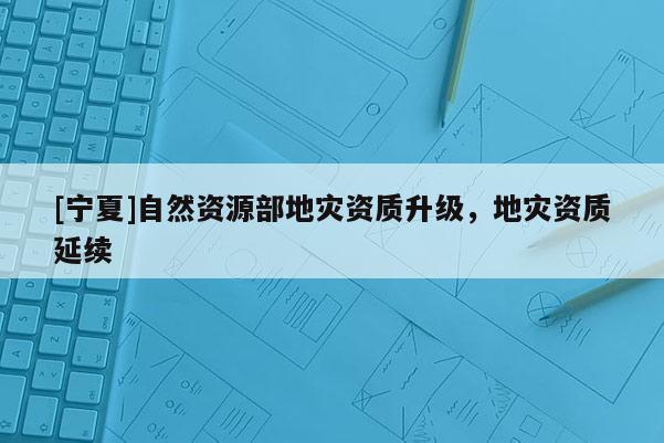 [寧夏]自然資源部地災(zāi)資質(zhì)升級(jí)，地災(zāi)資質(zhì)延續(xù)