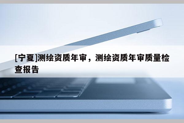 [寧夏]測繪資質(zhì)年審，測繪資質(zhì)年審質(zhì)量檢查報告