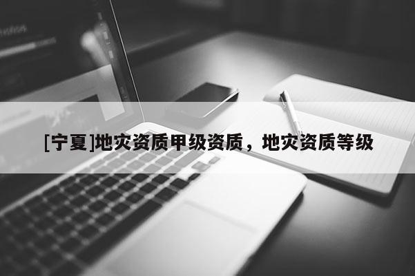 [寧夏]地災(zāi)資質(zhì)甲級(jí)資質(zhì)，地災(zāi)資質(zhì)等級(jí)