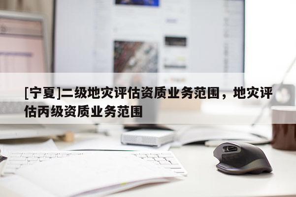 [寧夏]二級地災評估資質業(yè)務范圍，地災評估丙級資質業(yè)務范圍