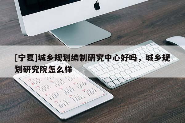 [寧夏]城鄉(xiāng)規(guī)劃編制研究中心好嗎，城鄉(xiāng)規(guī)劃研究院怎么樣